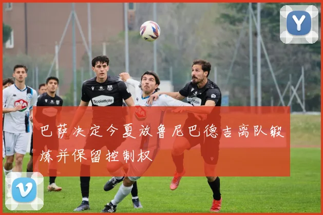 巴萨决定今夏放鲁尼巴德吉离队锻炼并保留控制权