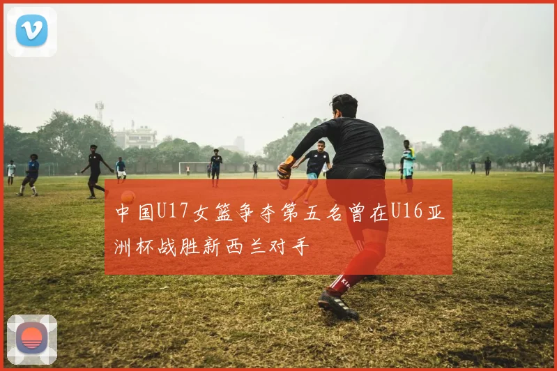 中国U17女篮争夺第五名曾在U16亚洲杯战胜新西兰对手