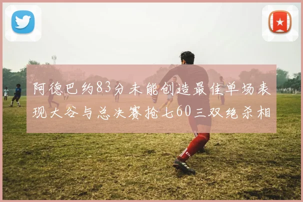 阿德巴约83分未能创造最佳单场表现大谷与总决赛抢七60三双绝杀相提并论